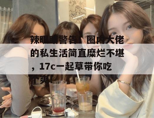 辣眼睛警告！圈内大佬的私生活简直糜烂不堪，17c一起草带你吃个爽！