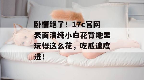 卧槽绝了！17c官网表面清纯小白花背地里玩得这么花，吃瓜速度进！
