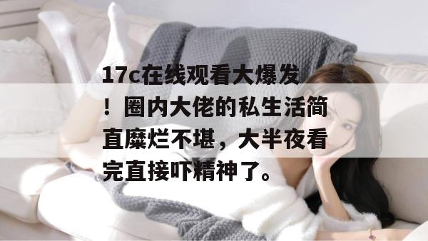 17c在线观看大爆发！圈内大佬的私生活简直糜烂不堪，大半夜看完直接吓精神了。