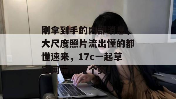 刚拿到手的内部消息，大尺度照片流出懂的都懂速来，17c一起草官网带你吃个爽！