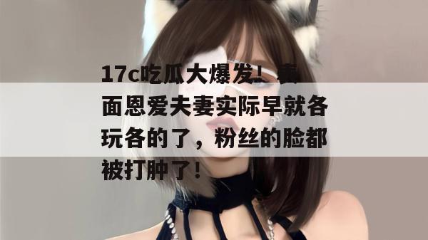 17c吃瓜大爆发！表面恩爱夫妻实际早就各玩各的了，粉丝的脸都被打肿了！