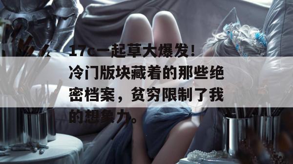 17c一起草大爆发！冷门版块藏着的那些绝密档案，贫穷限制了我的想象力。