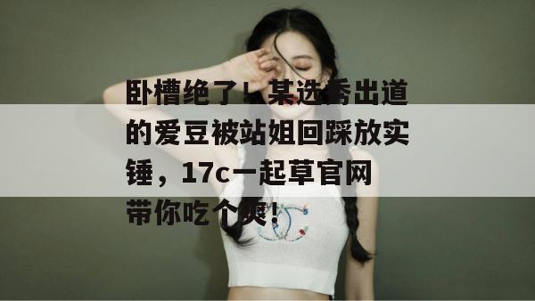 卧槽绝了!某选秀出道的爱豆被站姐回踩放实锤,17c一起草官网带你吃个爽! 卧槽绝了!某选秀出道的爱豆被站姐回踩放实锤,17c一起草官网带你吃个爽!